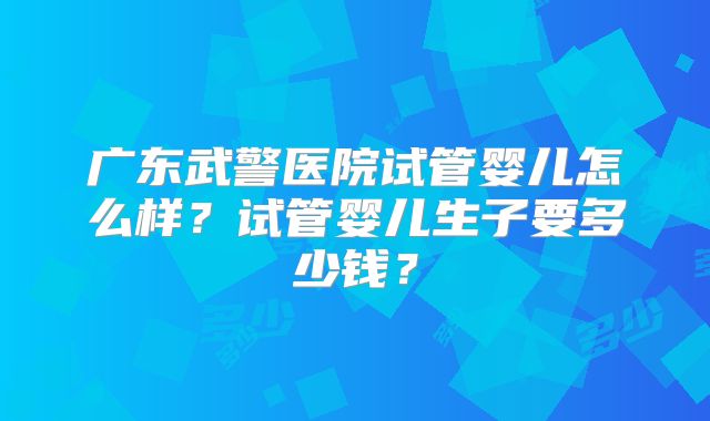 广东武警医院试管婴儿怎么样？试管婴儿生子要多少钱？