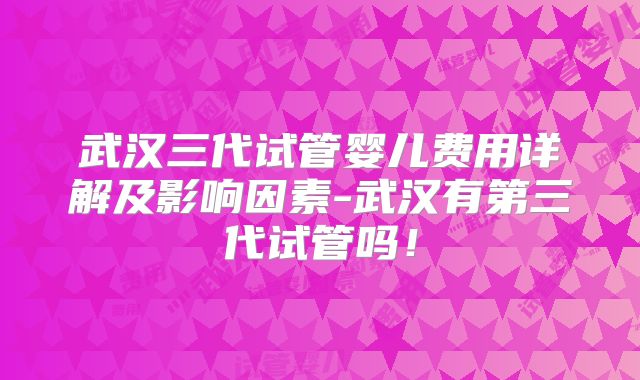 武汉三代试管婴儿费用详解及影响因素-武汉有第三代试管吗！
