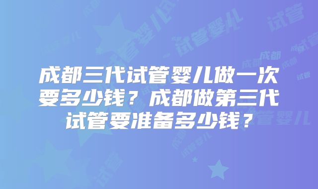 成都三代试管婴儿做一次要多少钱？成都做第三代试管要准备多少钱？