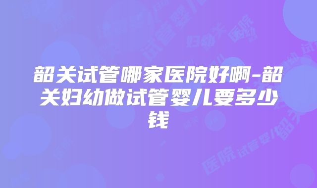韶关试管哪家医院好啊-韶关妇幼做试管婴儿要多少钱