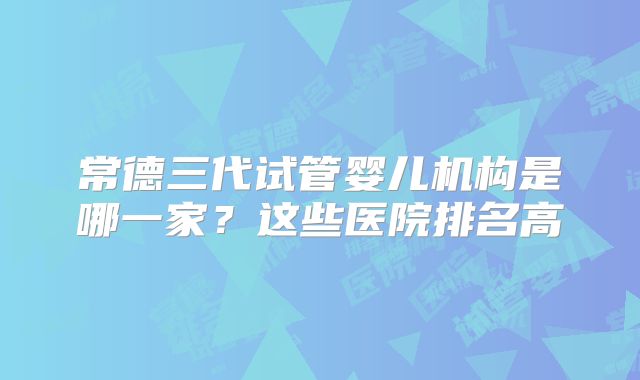 常德三代试管婴儿机构是哪一家？这些医院排名高
