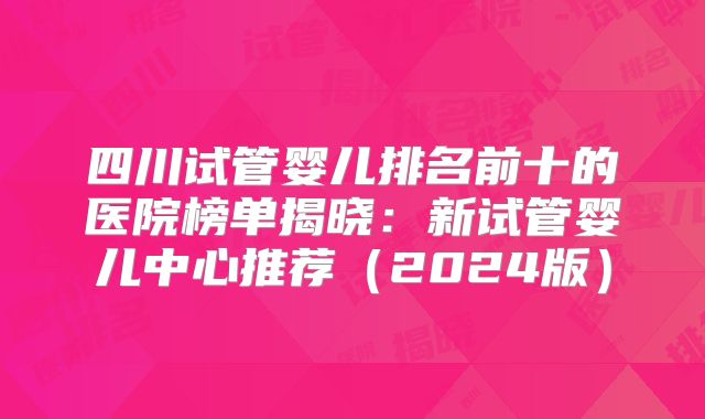 四川试管婴儿排名前十的医院榜单揭晓：新试管婴儿中心推荐（2024版）