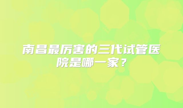 南昌最厉害的三代试管医院是哪一家？