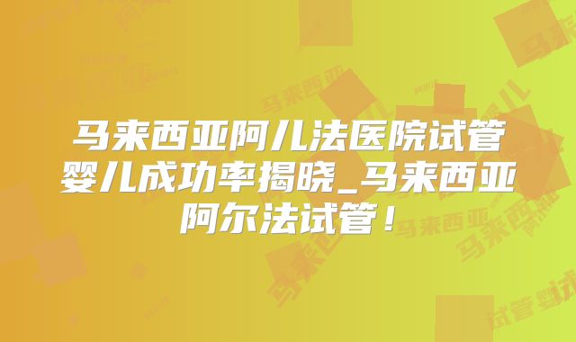 马来西亚阿儿法医院试管婴儿成功率揭晓_马来西亚阿尔法试管！