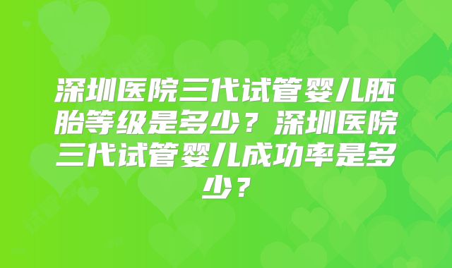 深圳医院三代试管婴儿胚胎等级是多少？深圳医院三代试管婴儿成功率是多少？