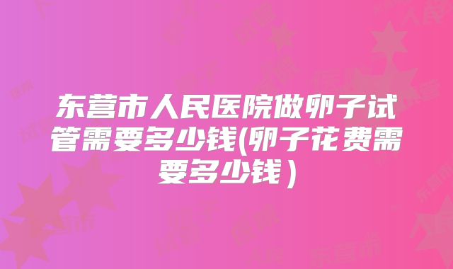 东营市人民医院做卵子试管需要多少钱(卵子花费需要多少钱）