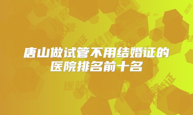 唐山做试管不用结婚证的医院排名前十名