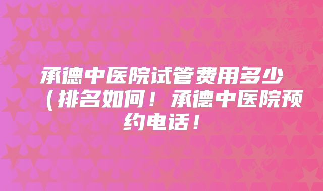 承德中医院试管费用多少（排名如何！承德中医院预约电话！