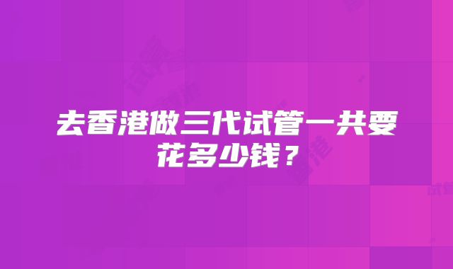 去香港做三代试管一共要花多少钱？