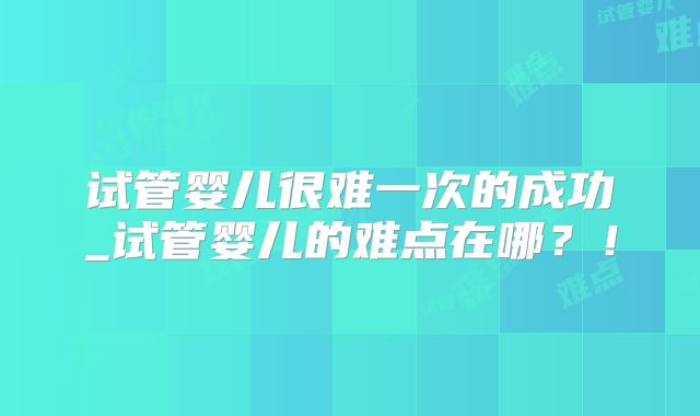 试管婴儿很难一次的成功_试管婴儿的难点在哪？！