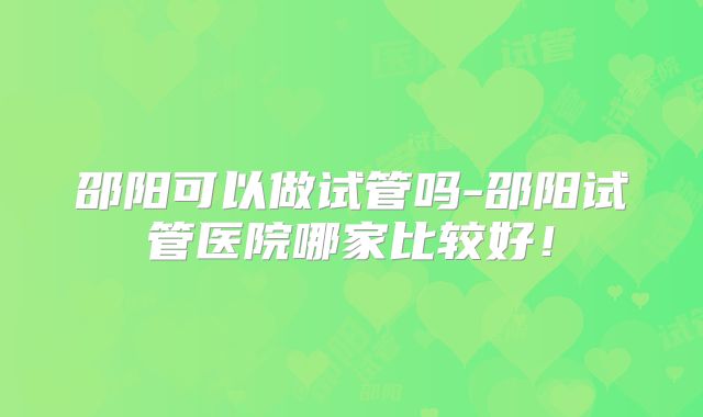 邵阳可以做试管吗-邵阳试管医院哪家比较好！