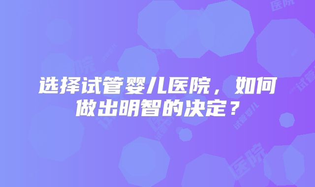 选择试管婴儿医院，如何做出明智的决定？