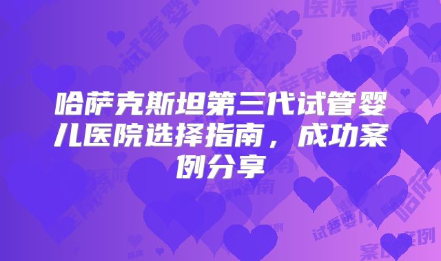 哈萨克斯坦第三代试管婴儿医院选择指南,成功案例分享
