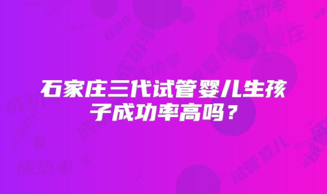 石家庄三代试管婴儿生孩子成功率高吗？