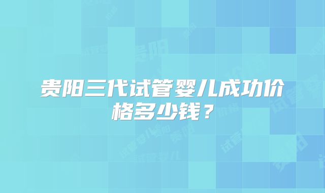 贵阳三代试管婴儿成功价格多少钱？