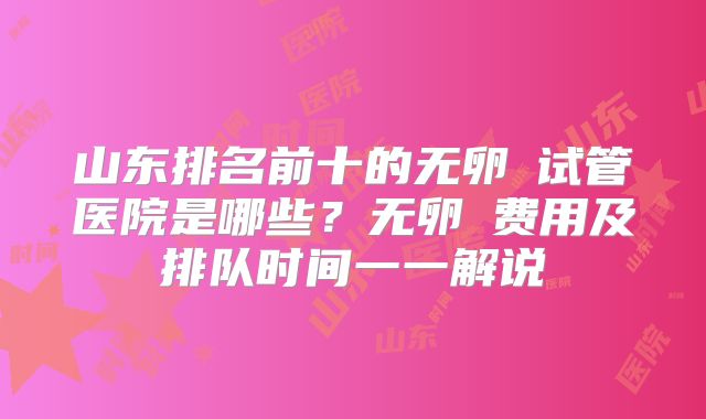 山东排名前十的无卵�试管医院是哪些？无卵�费用及排队时间一一解说