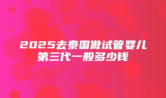 2025去泰国做试管婴儿第三代一般多少钱