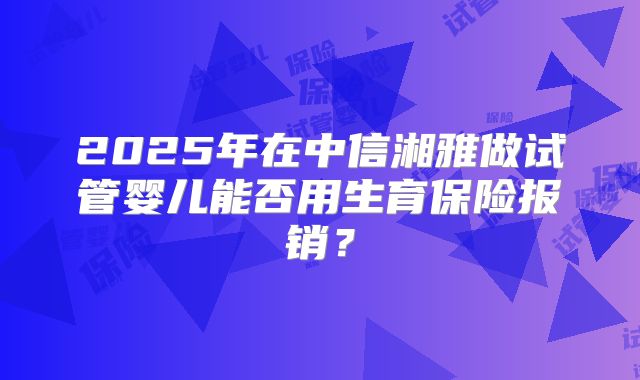 2025年在中信湘雅做试管婴儿能否用生育保险报销？