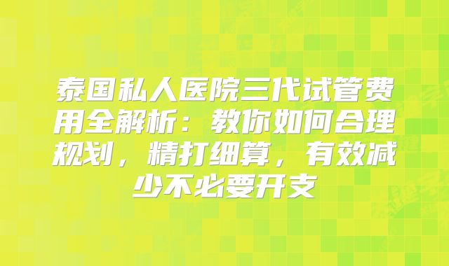 泰国私人医院三代试管费用全解析:教你如何合理规划,精打细算,有效减少不必要开支