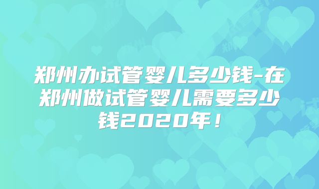 郑州办试管婴儿多少钱-在郑州做试管婴儿需要多少钱2020年！