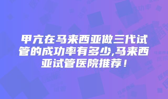 甲亢在马来西亚做三代试管的成功率有多少,马来西亚试管医院推荐!