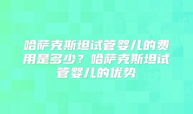 哈萨克斯坦试管婴儿的费用是多少？哈萨克斯坦试管婴儿的优势