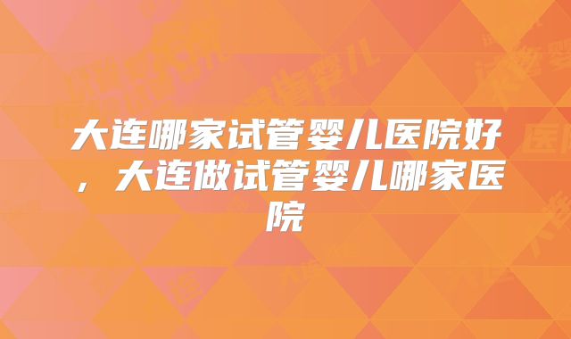 大连哪家试管婴儿医院好,大连做试管婴儿哪家医院