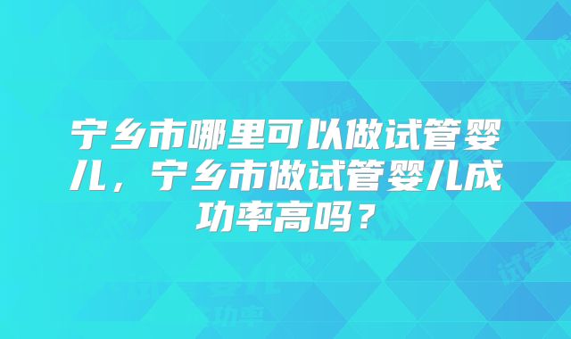 宁乡市哪里可以做试管婴儿,宁乡市做试管婴儿成功率高吗?