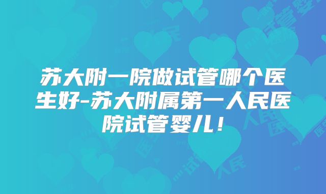苏大附一院做试管哪个医生好-苏大附属第一人民医院试管婴儿！