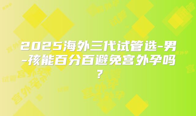 2025海外三代试管选-男-孩能百分百避免宫外孕吗?