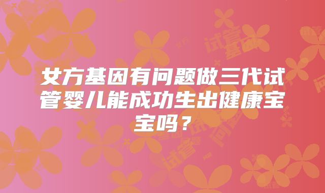 女方基因有问题做三代试管婴儿能成功生出健康宝宝吗？
