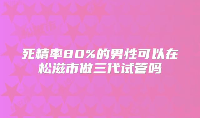 死精率80%的男性可以在松滋市做三代试管吗