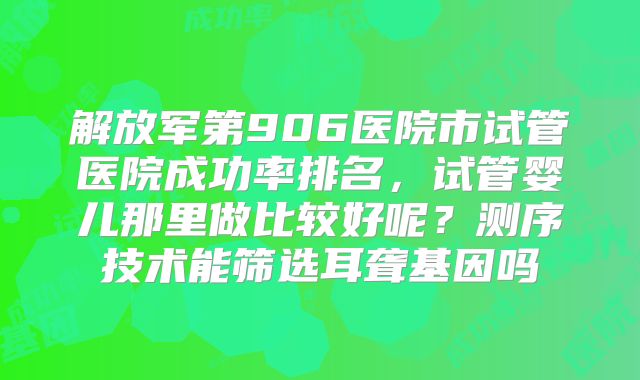 解放军第906医院市试管医院成功率排名，试管婴儿那里做比较好呢？测序技术能筛选耳聋基因吗