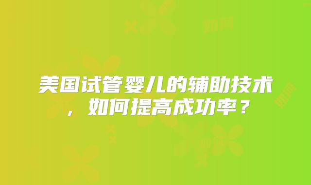 美国试管婴儿的辅助技术，如何提高成功率？