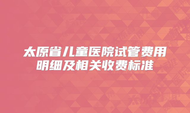 太原省儿童医院试管费用明细及相关收费标准