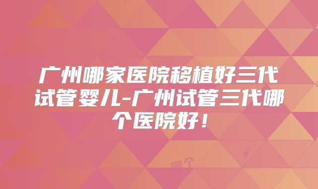 广州哪家医院移植好三代试管婴儿-广州试管三代哪个医院好!