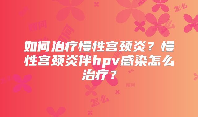 如何治疗慢性宫颈炎?慢性宫颈炎伴hpv感染怎么治疗?