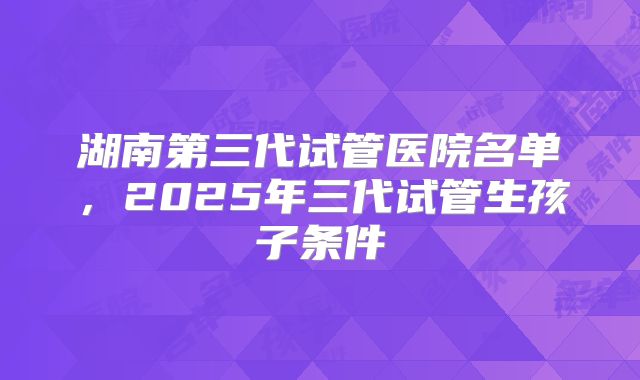湖南第三代试管医院名单,2025年三代试管生孩子条件