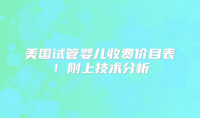 美国试管婴儿收费价目表！附上技术分析