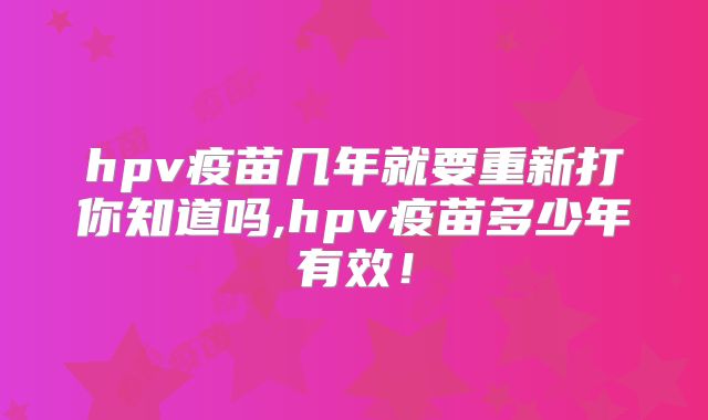 hpv疫苗几年就要重新打你知道吗,hpv疫苗多少年有效！