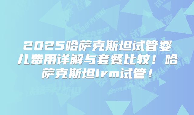 2025哈萨克斯坦试管婴儿费用详解与套餐比较！哈萨克斯坦irm试管！