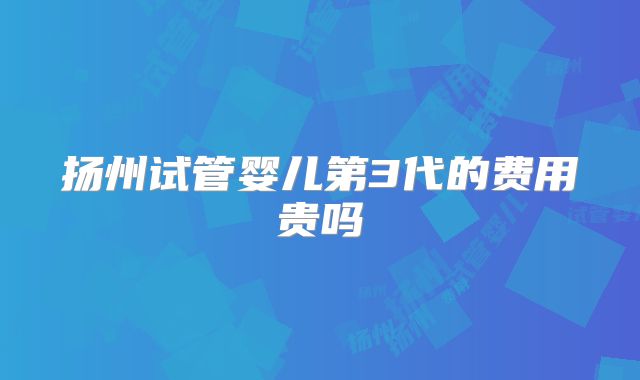 扬州试管婴儿第3代的费用贵吗
