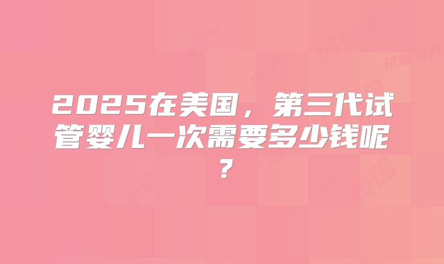 2025在美国，第三代试管婴儿一次需要多少钱呢？