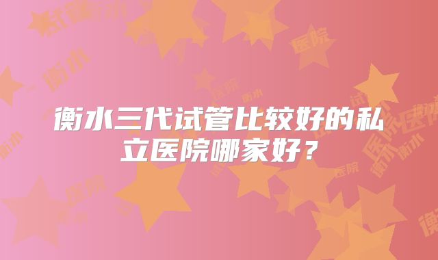 衡水三代试管比较好的私立医院哪家好?