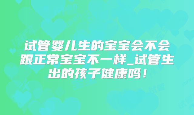 试管婴儿生的宝宝会不会跟正常宝宝不一样_试管生出的孩子健康吗！