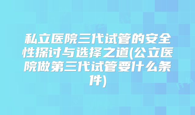私立医院三代试管的安全性探讨与选择之道(公立医院做第三代试管要什么条件)