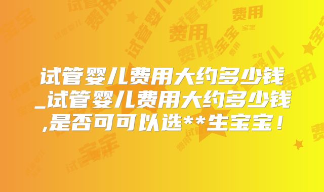试管婴儿费用大约多少钱_试管婴儿费用大约多少钱,是否可可以选**生宝宝！