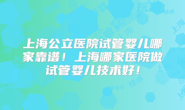 上海公立医院试管婴儿哪家靠谱！上海哪家医院做试管婴儿技术好！