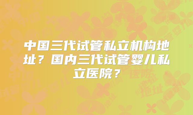 中国三代试管私立机构地址?国内三代试管婴儿私立医院?
