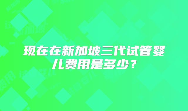 现在在新加坡三代试管婴儿费用是多少？